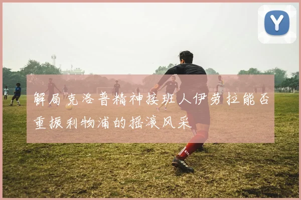 解局克洛普精神接班人伊劳拉能否重振利物浦的摇滚风采