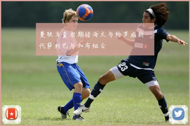 曼联马奎尔期待海文与约罗成新一代萨利巴与加布组合