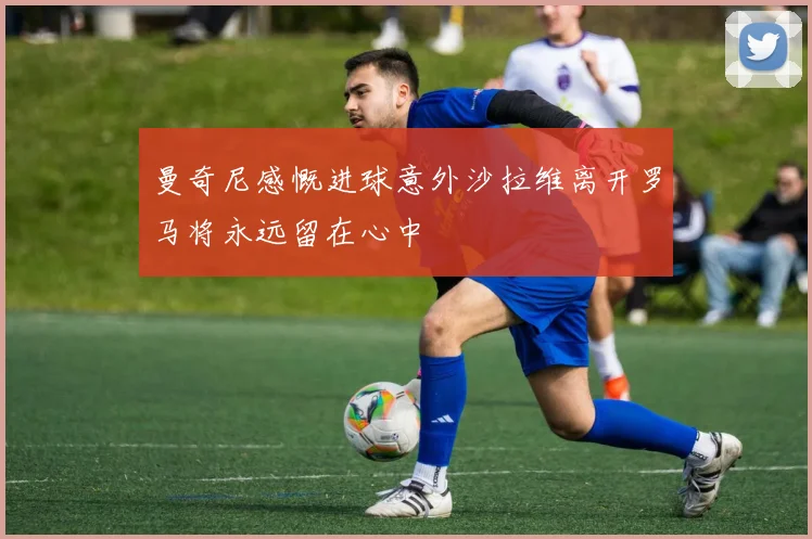 曼奇尼感慨进球意外沙拉维离开罗马将永远留在心中