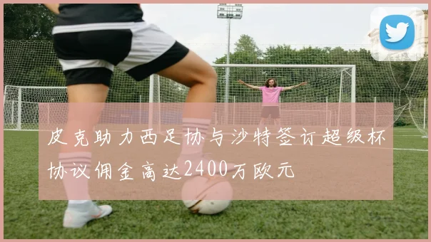 皮克助力西足协与沙特签订超级杯协议佣金高达2400万欧元