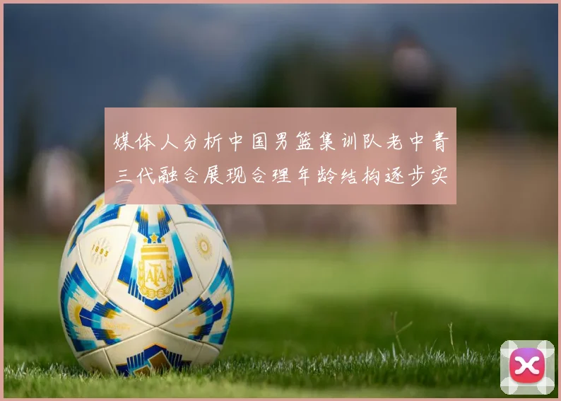 媒体人分析中国男篮集训队老中青三代融合展现合理年龄结构逐步实现换血