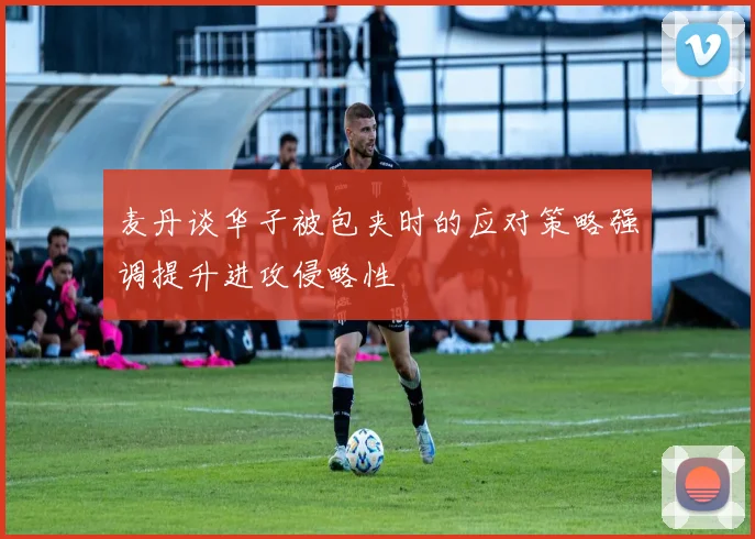 麦丹谈华子被包夹时的应对策略强调提升进攻侵略性