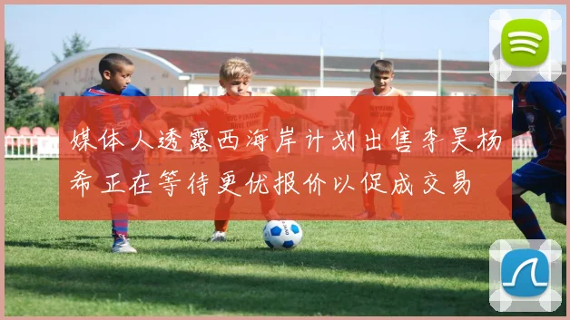 媒体人透露西海岸计划出售李昊杨希正在等待更优报价以促成交易
