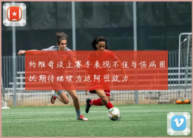 约维奇谈上赛季表现不佳与伤病困扰期待继续为迈阿密效力