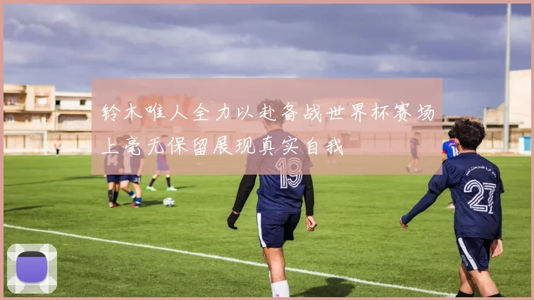 铃木唯人全力以赴备战世界杯赛场上毫无保留展现真实自我