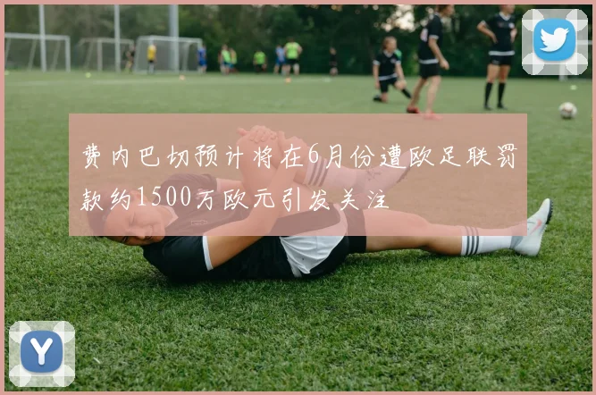 费内巴切预计将在6月份遭欧足联罚款约1500万欧元引发关注