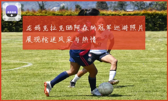 龙妈克拉克晒阿森纳冠军巡游照片展现枪迷风采与热情