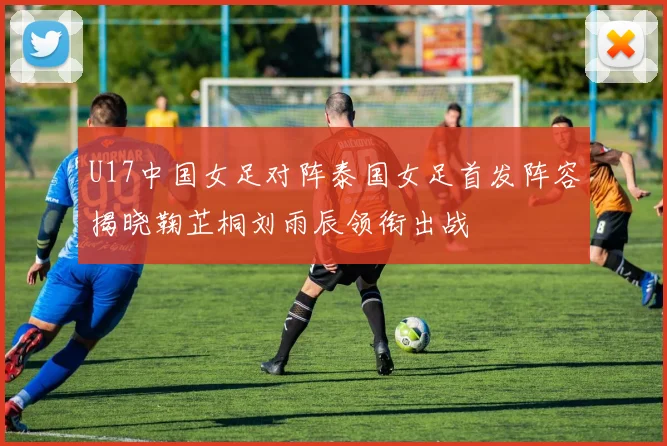 U17中国女足对阵泰国女足首发阵容揭晓鞠芷桐刘雨辰领衔出战
