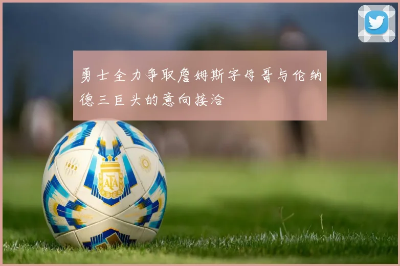 勇士全力争取詹姆斯字母哥与伦纳德三巨头的意向接洽