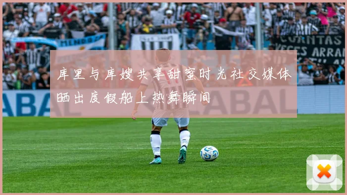 库里与库嫂共享甜蜜时光社交媒体晒出度假船上热舞瞬间