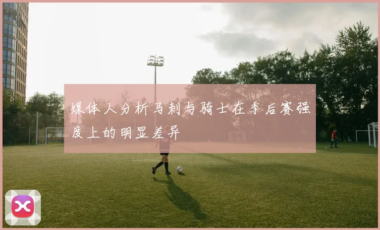 媒体人分析马刺与骑士在季后赛强度上的明显差异