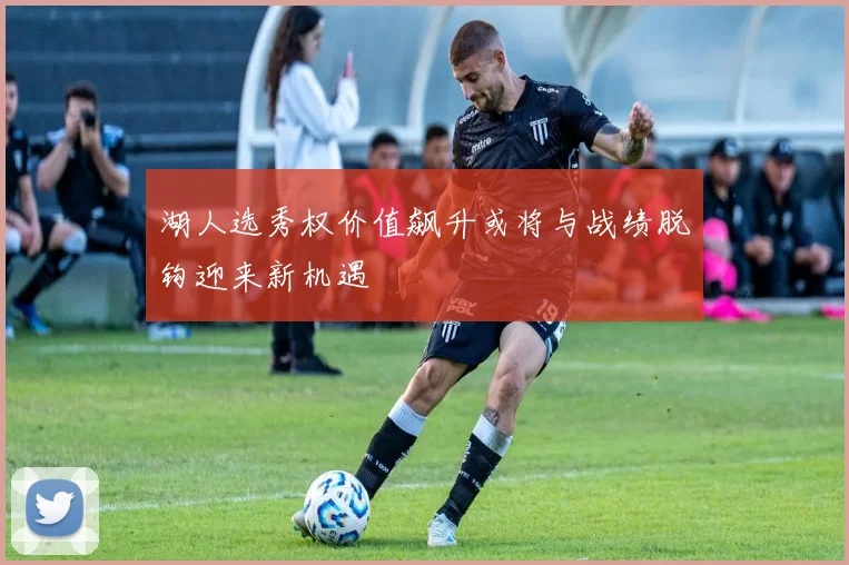 湖人选秀权价值飙升或将与战绩脱钩迎来新机遇