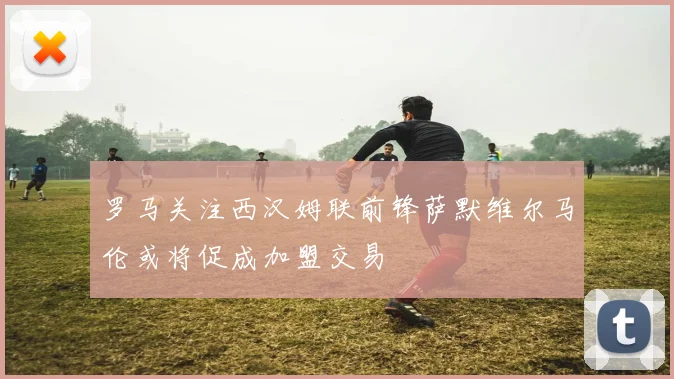 罗马关注西汉姆联前锋萨默维尔马伦或将促成加盟交易
