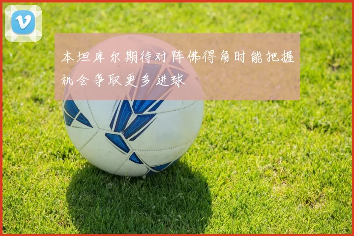本坦库尔期待对阵佛得角时能把握机会争取更多进球