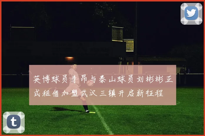 英博球员李昂与泰山球员刘彬彬正式租借加盟武汉三镇开启新征程