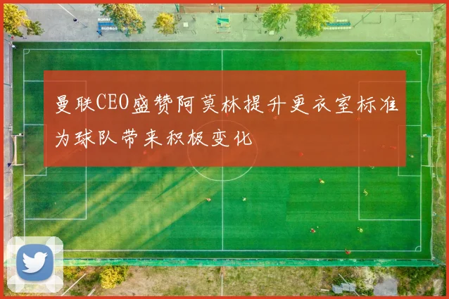 曼联CEO盛赞阿莫林提升更衣室标准为球队带来积极变化