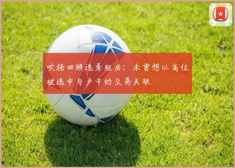 吹杨回顾选秀经历：未曾想以高位被选中与卢卡的交易关联