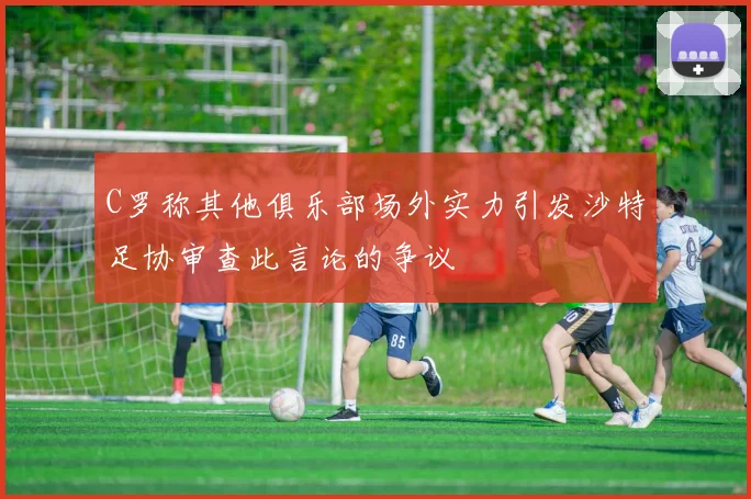 C罗称其他俱乐部场外实力引发沙特足协审查此言论的争议