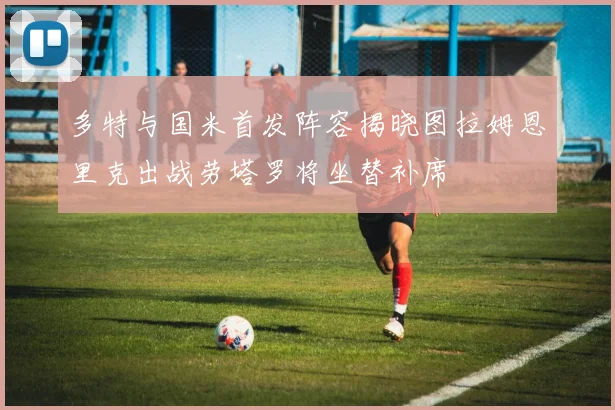 多特与国米首发阵容揭晓图拉姆恩里克出战劳塔罗将坐替补席