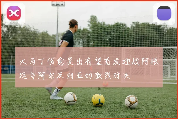大马丁伤愈复出有望首发迎战阿根廷与阿尔及利亚的激烈对决