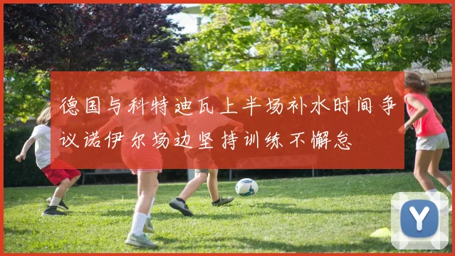 德国与科特迪瓦上半场补水时间争议诺伊尔场边坚持训练不懈怠