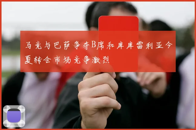马竞与巴萨争夺B席和库库雷利亚今夏转会市场竞争激烈