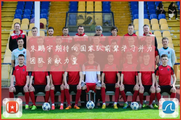 朱鹏宇期待向国家队前辈学习并为团队贡献力量