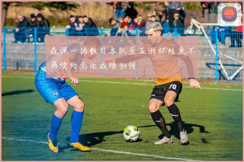 森保一执教日本队至亚洲杯结束不再续约无论成绩如何