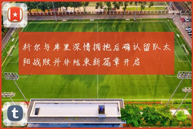 科尔与库里深情拥抱后确认留队太阳战败并非结束新篇章开启