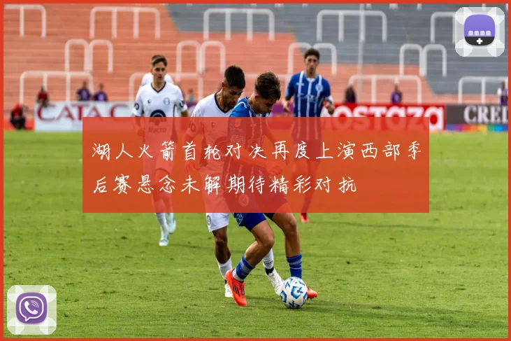 湖人火箭首轮对决再度上演西部季后赛悬念未解期待精彩对抗
