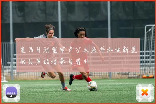 皇马计划重审卢宁未来并加快新星纳瓦罗的培养与晋升