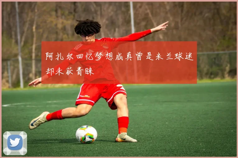 阿扎尔回忆梦想成真曾是米兰球迷却未获青睐