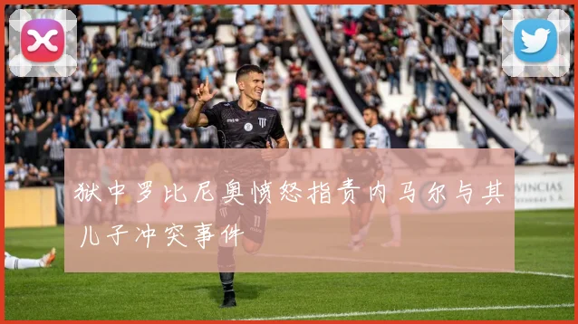 狱中罗比尼奥愤怒指责内马尔与其儿子冲突事件