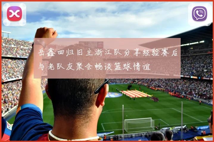 岳鑫回归旧主浙江队分享经验赛后与老队友聚会畅谈篮球情谊