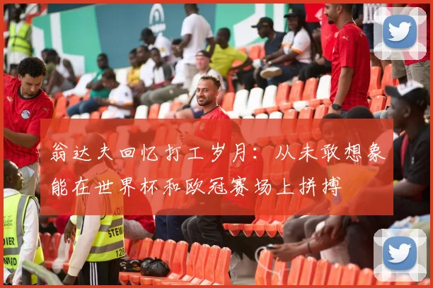 翁达夫回忆打工岁月：从未敢想象能在世界杯和欧冠赛场上拼搏