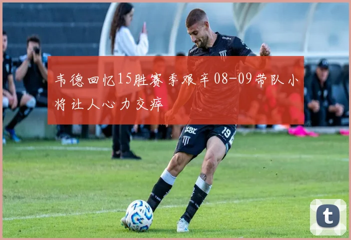 韦德回忆15胜赛季艰辛08-09带队小将让人心力交瘁